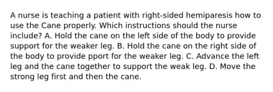 A nurse is teaching a patient with right-sided hemiparesis how to use the Cane properly. Which instructions should the nurse include? A. Hold the cane on the left side of the body to provide support for the weaker leg. B. Hold the cane on the right side of the body to provide pport for the weaker leg. C. Advance the left leg and the cane together to support the weak leg. D. Move the strong leg first and then the cane.