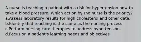 A nurse is teaching a patient with a risk for hypertension how to take a blood pressure. Which action by the nurse is the priority? a.Assess laboratory results for high cholesterol and other data. b.Identify that teaching is the same as the nursing process. c.Perform nursing care therapies to address hypertension. d.Focus on a patient's learning needs and objectives