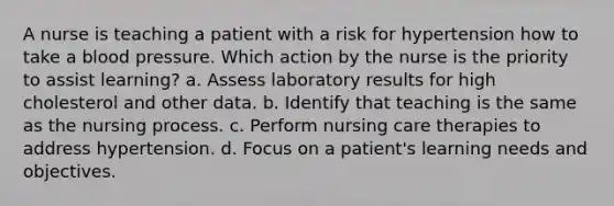 A nurse is teaching a patient with a risk for hypertension how to take a blood pressure. Which action by the nurse is the priority to assist learning? a. Assess laboratory results for high cholesterol and other data. b. Identify that teaching is the same as the nursing process. c. Perform nursing care therapies to address hypertension. d. Focus on a patient's learning needs and objectives.