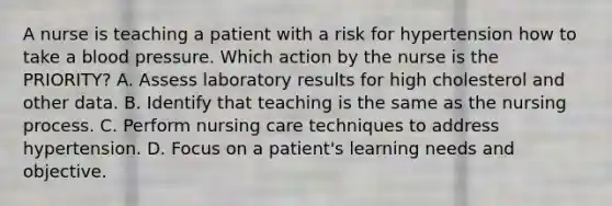 A nurse is teaching a patient with a risk for hypertension how to take a blood pressure. Which action by the nurse is the PRIORITY? A. Assess laboratory results for high cholesterol and other data. B. Identify that teaching is the same as the nursing process. C. Perform nursing care techniques to address hypertension. D. Focus on a patient's learning needs and objective.