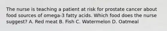 The nurse is teaching a patient at risk for prostate cancer about food sources of omega-3 fatty acids. Which food does the nurse suggest? A. Red meat B. Fish C. Watermelon D. Oatmeal