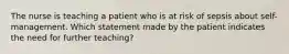 The nurse is teaching a patient who is at risk of sepsis about self-management. Which statement made by the patient indicates the need for further teaching?