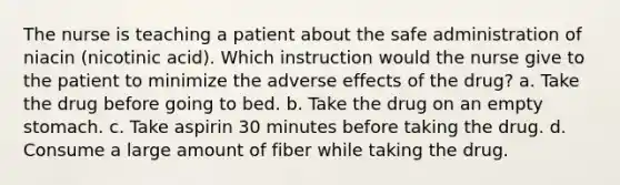 The nurse is teaching a patient about the safe administration of niacin (nicotinic acid). Which instruction would the nurse give to the patient to minimize the adverse effects of the drug? a. Take the drug before going to bed. b. Take the drug on an empty stomach. c. Take aspirin 30 minutes before taking the drug. d. Consume a large amount of fiber while taking the drug.