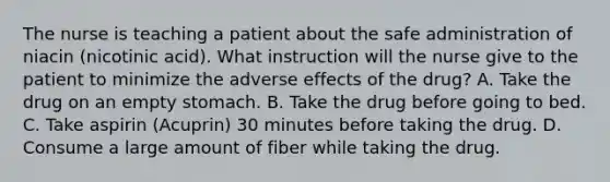 The nurse is teaching a patient about the safe administration of niacin (nicotinic acid). What instruction will the nurse give to the patient to minimize the adverse effects of the drug? A. Take the drug on an empty stomach. B. Take the drug before going to bed. C. Take aspirin (Acuprin) 30 minutes before taking the drug. D. Consume a large amount of fiber while taking the drug.