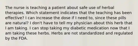 The nurse is teaching a patient about safe use of herbal therapies. Which statement indicates that the teaching has been effective? I can increase the dose if I need to, since these pills are natural? I don't have to tell my physician about this herb that I am taking. I can stop taking my diabetic medication now that I am taking these herbs. Herbs are not standardized and regulated by the FDA.