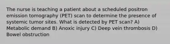 The nurse is teaching a patient about a scheduled positron emission tomography (PET) scan to determine the presence of systemic tumor sites. What is detected by PET scan? A) Metabolic demand B) Anoxic injury C) Deep vein thrombosis D) Bowel obstruction