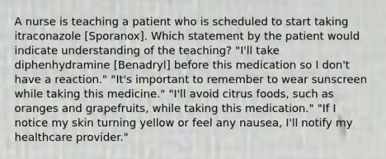 A nurse is teaching a patient who is scheduled to start taking itraconazole [Sporanox]. Which statement by the patient would indicate understanding of the teaching? "I'll take diphenhydramine [Benadryl] before this medication so I don't have a reaction." "It's important to remember to wear sunscreen while taking this medicine." "I'll avoid citrus foods, such as oranges and grapefruits, while taking this medication." "If I notice my skin turning yellow or feel any nausea, I'll notify my healthcare provider."