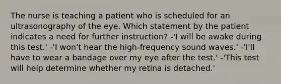 The nurse is teaching a patient who is scheduled for an ultrasonography of the eye. Which statement by the patient indicates a need for further instruction? -'I will be awake during this test.' -'I won't hear the high-frequency sound waves.' -'I'll have to wear a bandage over my eye after the test.' -'This test will help determine whether my retina is detached.'