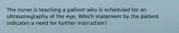 The nurse is teaching a patient who is scheduled for an ultrasonography of the eye. Which statement by the patient indicates a need for further instruction?