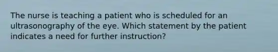 The nurse is teaching a patient who is scheduled for an ultrasonography of the eye. Which statement by the patient indicates a need for further instruction?