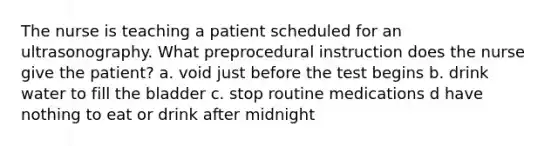 The nurse is teaching a patient scheduled for an ultrasonography. What preprocedural instruction does the nurse give the patient? a. void just before the test begins b. drink water to fill the bladder c. stop routine medications d have nothing to eat or drink after midnight