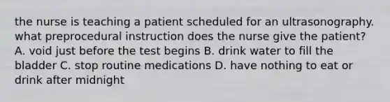 the nurse is teaching a patient scheduled for an ultrasonography. what preprocedural instruction does the nurse give the patient? A. void just before the test begins B. drink water to fill the bladder C. stop routine medications D. have nothing to eat or drink after midnight