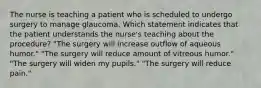 The nurse is teaching a patient who is scheduled to undergo surgery to manage glaucoma. Which statement indicates that the patient understands the nurse's teaching about the procedure? "The surgery will increase outflow of aqueous humor." "The surgery will reduce amount of vitreous humor." "The surgery will widen my pupils." "The surgery will reduce pain."