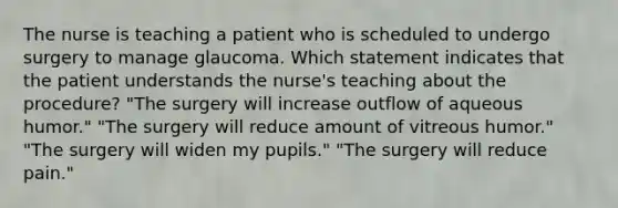 The nurse is teaching a patient who is scheduled to undergo surgery to manage glaucoma. Which statement indicates that the patient understands the nurse's teaching about the procedure? "The surgery will increase outflow of aqueous humor." "The surgery will reduce amount of vitreous humor." "The surgery will widen my pupils." "The surgery will reduce pain."