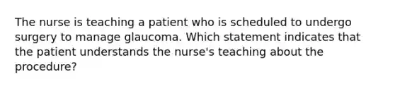 The nurse is teaching a patient who is scheduled to undergo surgery to manage glaucoma. Which statement indicates that the patient understands the nurse's teaching about the procedure?