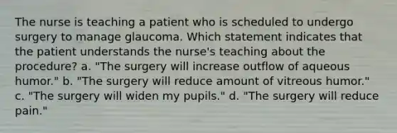 The nurse is teaching a patient who is scheduled to undergo surgery to manage glaucoma. Which statement indicates that the patient understands the nurse's teaching about the procedure? a. "The surgery will increase outflow of aqueous humor." b. "The surgery will reduce amount of vitreous humor." c. "The surgery will widen my pupils." d. "The surgery will reduce pain."