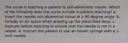 The nurse is teaching a patient to self-administer insulin. Which of the following does the nurse include in patient teaching? a. Insert the needle into abdominal tissue at a 90-degree angle. b. Include an air space when drawing up the prescribed dose. c. Aspirate before injecting to ensure that the needle is not in a vessel. d. Instruct the patient to use an insulin syringe with a 1-inch needle.