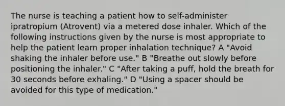 The nurse is teaching a patient how to self-administer ipratropium (Atrovent) via a metered dose inhaler. Which of the following instructions given by the nurse is most appropriate to help the patient learn proper inhalation technique? A "Avoid shaking the inhaler before use." B "Breathe out slowly before positioning the inhaler." C "After taking a puff, hold the breath for 30 seconds before exhaling." D "Using a spacer should be avoided for this type of medication."