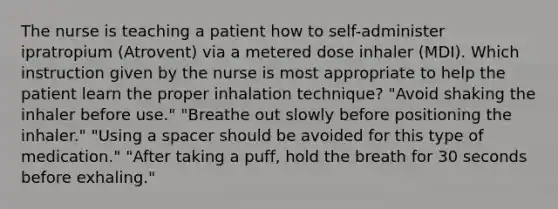 The nurse is teaching a patient how to self-administer ipratropium (Atrovent) via a metered dose inhaler (MDI). Which instruction given by the nurse is most appropriate to help the patient learn the proper inhalation technique? "Avoid shaking the inhaler before use." "Breathe out slowly before positioning the inhaler." "Using a spacer should be avoided for this type of medication." "After taking a puff, hold the breath for 30 seconds before exhaling."