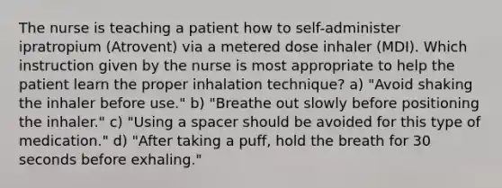 The nurse is teaching a patient how to self-administer ipratropium (Atrovent) via a metered dose inhaler (MDI). Which instruction given by the nurse is most appropriate to help the patient learn the proper inhalation technique? a) "Avoid shaking the inhaler before use." b) "Breathe out slowly before positioning the inhaler." c) "Using a spacer should be avoided for this type of medication." d) "After taking a puff, hold the breath for 30 seconds before exhaling."