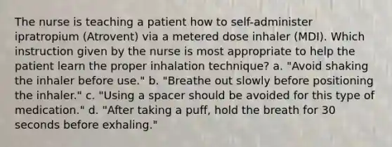 The nurse is teaching a patient how to self-administer ipratropium (Atrovent) via a metered dose inhaler (MDI). Which instruction given by the nurse is most appropriate to help the patient learn the proper inhalation technique? a. "Avoid shaking the inhaler before use." b. "Breathe out slowly before positioning the inhaler." c. "Using a spacer should be avoided for this type of medication." d. "After taking a puff, hold the breath for 30 seconds before exhaling."