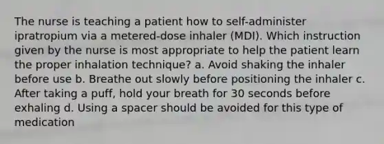 The nurse is teaching a patient how to self-administer ipratropium via a metered-dose inhaler (MDI). Which instruction given by the nurse is most appropriate to help the patient learn the proper inhalation technique? a. Avoid shaking the inhaler before use b. Breathe out slowly before positioning the inhaler c. After taking a puff, hold your breath for 30 seconds before exhaling d. Using a spacer should be avoided for this type of medication