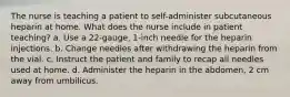 The nurse is teaching a patient to self-administer subcutaneous heparin at home. What does the nurse include in patient teaching? a. Use a 22-gauge, 1-inch needle for the heparin injections. b. Change needles after withdrawing the heparin from the vial. c. Instruct the patient and family to recap all needles used at home. d. Administer the heparin in the abdomen, 2 cm away from umbilicus.