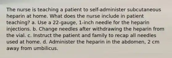 The nurse is teaching a patient to self-administer subcutaneous heparin at home. What does the nurse include in patient teaching? a. Use a 22-gauge, 1-inch needle for the heparin injections. b. Change needles after withdrawing the heparin from the vial. c. Instruct the patient and family to recap all needles used at home. d. Administer the heparin in the abdomen, 2 cm away from umbilicus.