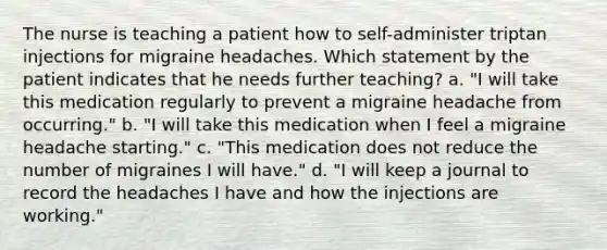 The nurse is teaching a patient how to self-administer triptan injections for migraine headaches. Which statement by the patient indicates that he needs further teaching? a. "I will take this medication regularly to prevent a migraine headache from occurring." b. "I will take this medication when I feel a migraine headache starting." c. "This medication does not reduce the number of migraines I will have." d. "I will keep a journal to record the headaches I have and how the injections are working."