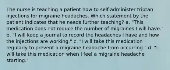 The nurse is teaching a patient how to self-administer triptan injections for migraine headaches. Which statement by the patient indicates that he needs further teaching? a. "This medication does not reduce the number of migraines I will have." b. "I will keep a journal to record the headaches I have and how the injections are working." c. "I will take this medication regularly to prevent a migraine headache from occurring." d. "I will take this medication when I feel a migraine headache starting."