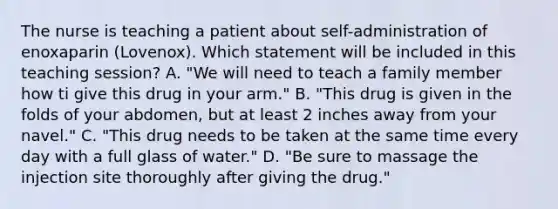 The nurse is teaching a patient about self-administration of enoxaparin (Lovenox). Which statement will be included in this teaching session? A. "We will need to teach a family member how ti give this drug in your arm." B. "This drug is given in the folds of your abdomen, but at least 2 inches away from your navel." C. "This drug needs to be taken at the same time every day with a full glass of water." D. "Be sure to massage the injection site thoroughly after giving the drug."