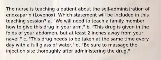 The nurse is teaching a patient about the self-administration of enoxaparin (Lovenox). Which statement will be included in this teaching session? a. "We will need to teach a family member how to give this drug in your arm." b. "This drug is given in the folds of your abdomen, but at least 2 inches away from your navel." c. "This drug needs to be taken at the same time every day with a full glass of water." d. "Be sure to massage the injection site thoroughly after administering the drug."