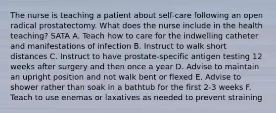 The nurse is teaching a patient about self-care following an open radical prostatectomy. What does the nurse include in the health teaching? SATA A. Teach how to care for the indwelling catheter and manifestations of infection B. Instruct to walk short distances C. Instruct to have prostate-specific antigen testing 12 weeks after surgery and then once a year D. Advise to maintain an upright position and not walk bent or flexed E. Advise to shower rather than soak in a bathtub for the first 2-3 weeks F. Teach to use enemas or laxatives as needed to prevent straining