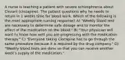 A nurse is teaching a patient with severe schizophrenia about Clozaril (clozapine). The patient questions why he needs to return in 1 weeks time for blood work. Which of the following is the most appropriate nursing response? A) "Weekly blood test are necessary to determine safe dosage and to monitor the effect of the medication on the blood." B) "Your physician will want to know how well you are progressing with the medication therapy." C) "Everyone taking Clozapine has to go through the same procedure because it is required by the drug company." D) "Weekly blood tests are done so that you can receive another week's supply of the medication."