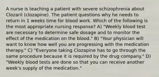 A nurse is teaching a patient with severe schizophrenia about Clozaril (clozapine). The patient questions why he needs to return in 1 weeks time for blood work. Which of the following is the most appropriate nursing response? A) "Weekly blood test are necessary to determine safe dosage and to monitor the effect of the medication on the blood." B) "Your physician will want to know how well you are progressing with the medication therapy." C) "Everyone taking Clozapine has to go through the same procedure because it is required by the drug company." D) "Weekly blood tests are done so that you can receive another week's supply of the medication."