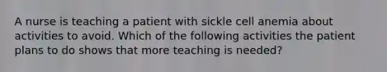 A nurse is teaching a patient with sickle cell anemia about activities to avoid. Which of the following activities the patient plans to do shows that more teaching is needed?