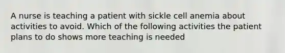 A nurse is teaching a patient with sickle cell anemia about activities to avoid. Which of the following activities the patient plans to do shows more teaching is needed