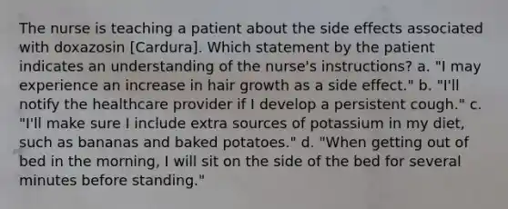 The nurse is teaching a patient about the side effects associated with doxazosin [Cardura]. Which statement by the patient indicates an understanding of the nurse's instructions? a. "I may experience an increase in hair growth as a side effect." b. "I'll notify the healthcare provider if I develop a persistent cough." c. "I'll make sure I include extra sources of potassium in my diet, such as bananas and baked potatoes." d. "When getting out of bed in the morning, I will sit on the side of the bed for several minutes before standing."