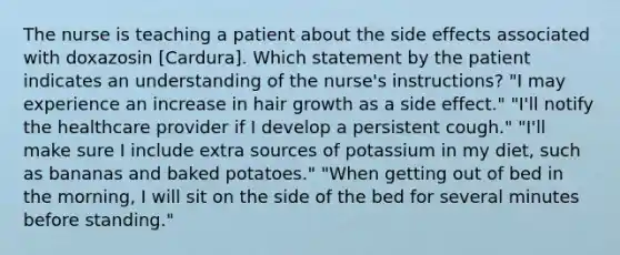 The nurse is teaching a patient about the side effects associated with doxazosin [Cardura]. Which statement by the patient indicates an understanding of the nurse's instructions? "I may experience an increase in hair growth as a side effect." "I'll notify the healthcare provider if I develop a persistent cough." "I'll make sure I include extra sources of potassium in my diet, such as bananas and baked potatoes." "When getting out of bed in the morning, I will sit on the side of the bed for several minutes before standing."