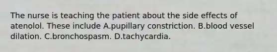 The nurse is teaching the patient about the side effects of atenolol. These include A.pupillary constriction. B.blood vessel dilation. C.bronchospasm. D.tachycardia.