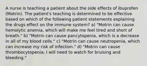 A nurse is teaching a patient about the side effects of ibuprofen (Motrin). The patient's teaching is determined to be effective based on which of the following patient statements explaining the drugs effect on the immune system? a) "Motrin can cause hemolytic anemia, which will make me feel tired and short of breath." b) "Motrin can cause pancytopenia, which is a decrease in all of my blood cells." c) "Motrin can cause neutropenia, which can increase my risk of infection." d) "Motrin can cause thrombocytopenia; I will need to watch for bruising and bleeding."