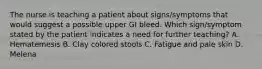 The nurse is teaching a patient about signs/symptoms that would suggest a possible upper GI bleed. Which sign/symptom stated by the patient indicates a need for further teaching? A. Hematemesis B. Clay colored stools C. Fatigue and pale skin D. Melena