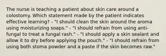 The nurse is teaching a patient about skin care around a colostomy. Which statement made by the patient indicates effective learning? - "I should clean the skin around the aroma using moisturizing soaps." - "I should refrain from using anti-fungal to treat a fungal rash." - "I should apply a skin sealant and allow it to dry before applying the pouch." - "I should refrain from using both stoma powder and a paste if the skin becomes raw."