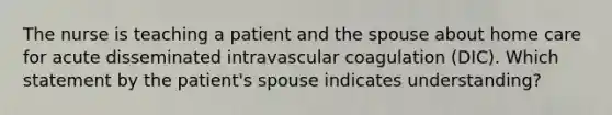 The nurse is teaching a patient and the spouse about home care for acute disseminated intravascular coagulation (DIC). Which statement by the patient's spouse indicates understanding?