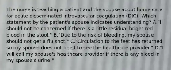 The nurse is teaching a patient and the spouse about home care for acute disseminated intravascular coagulation (DIC). Which statement by the patient's spouse indicates understanding? A."I should not be concerned if there is a little residual bright red blood in the stool." B."Due to the risk of bleeding, my spouse should not get a flu shot." C."Circulation to the feet has returned so my spouse does not need to see the healthcare provider." D."I will call my spouse's healthcare provider if there is any blood in my spouse's urine."