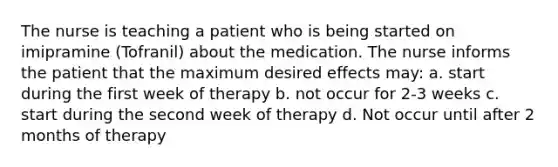 The nurse is teaching a patient who is being started on imipramine (Tofranil) about the medication. The nurse informs the patient that the maximum desired effects may: ​a. start during the first week of therapy​ b. not occur for 2-3 weeks​ c. start during the second week of therapy​ d. Not occur until after 2 months of therapy​