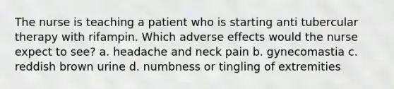 The nurse is teaching a patient who is starting anti tubercular therapy with rifampin. Which adverse effects would the nurse expect to see? a. headache and neck pain b. gynecomastia c. reddish brown urine d. numbness or tingling of extremities