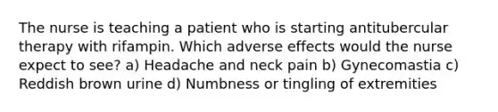 The nurse is teaching a patient who is starting antitubercular therapy with rifampin. Which adverse effects would the nurse expect to see? a) Headache and neck pain b) Gynecomastia c) Reddish brown urine d) Numbness or tingling of extremities