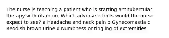 The nurse is teaching a patient who is starting antitubercular therapy with rifampin. Which adverse effects would the nurse expect to see? a Headache and neck pain b Gynecomastia c Reddish brown urine d Numbness or tingling of extremities