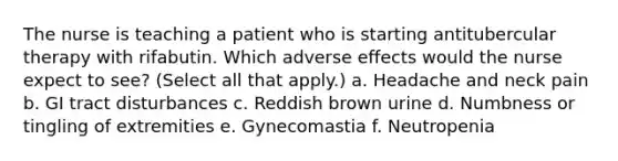 The nurse is teaching a patient who is starting antitubercular therapy with rifabutin. Which adverse effects would the nurse expect to see? (Select all that apply.) a. Headache and neck pain b. GI tract disturbances c. Reddish brown urine d. Numbness or tingling of extremities e. Gynecomastia f. Neutropenia